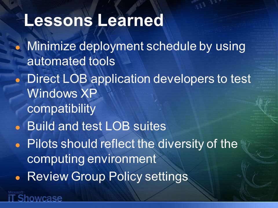 Lessons Learned ● Minimize deployment schedule by using automated tools ● Direct LOB application developers to test Windows XP compatibility ● Build and test LOB suites ● Pilots should reflect the diversity of the computing environment ● Review Group Policy settings