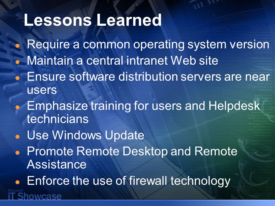 Lessons Learned ● Require a common operating system version ● Maintain a central intranet Web site ● Ensure software distribution servers are near users ● Emphasize training for users and Helpdesk technicians ● Use Windows Update ● Promote Remote Desktop and Remote Assistance ● Enforce the use of firewall technology