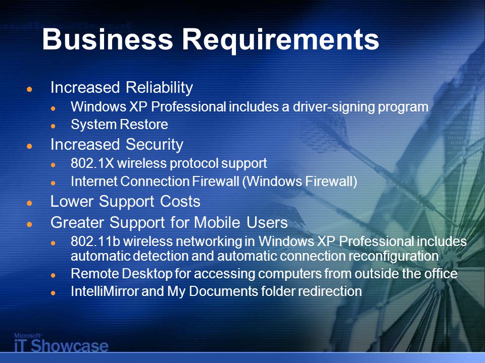 Business Requirements ● Increased Reliability ● Windows XP Professional includes a driver-signing program ● System Restore ● Increased Security ● 802.1X wireless protocol support ● Internet Connection Firewall (Windows Firewall) ● Lower Support Costs ● Greater Support for Mobile Users ● b wireless networking in Windows XP Professional includes automatic detection and automatic connection reconfiguration ● Remote Desktop for accessing computers from outside the office ● IntelliMirror and My Documents folder redirection