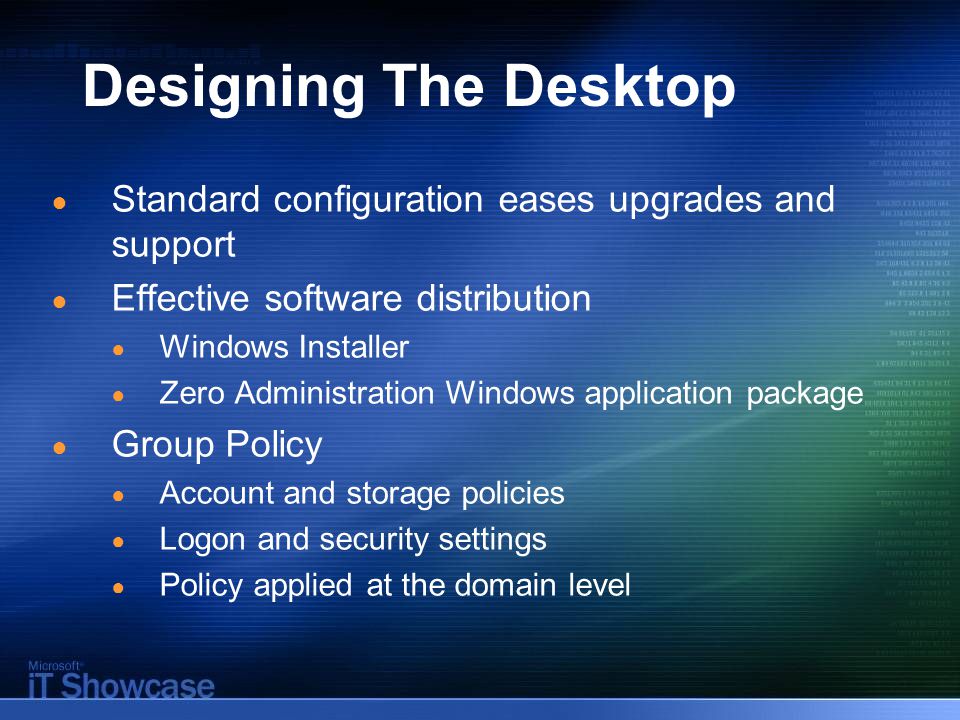 Designing The Desktop ● Standard configuration eases upgrades and support ● Effective software distribution ● Windows Installer ● Zero Administration Windows application package ● Group Policy ● Account and storage policies ● Logon and security settings ● Policy applied at the domain level