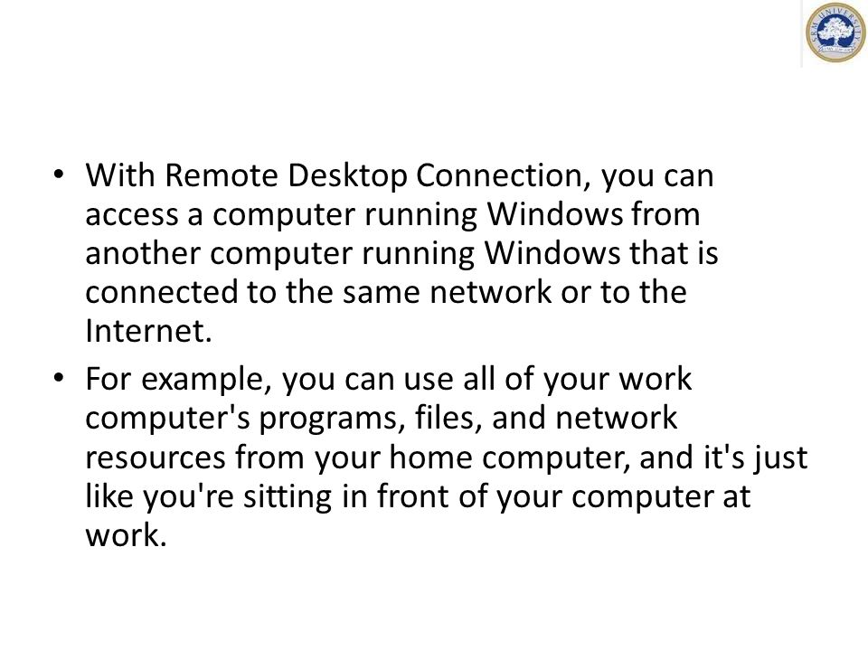 With Remote Desktop Connection, you can access a computer running Windows from another computer running Windows that is connected to the same network or to the Internet.