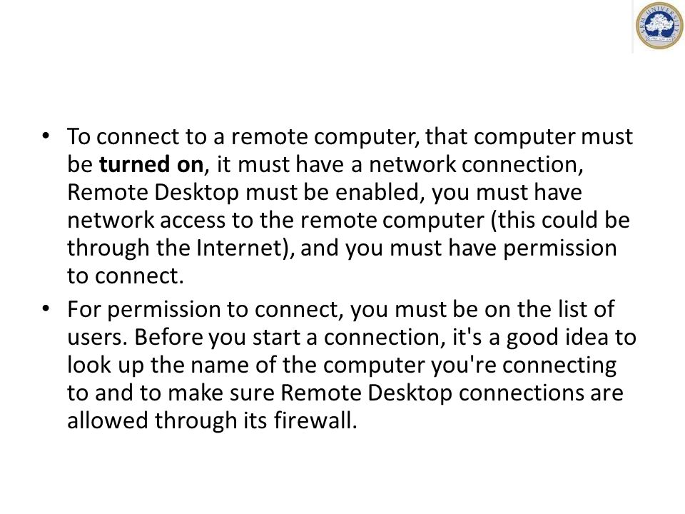 To connect to a remote computer, that computer must be turned on, it must have a network connection, Remote Desktop must be enabled, you must have network access to the remote computer (this could be through the Internet), and you must have permission to connect.