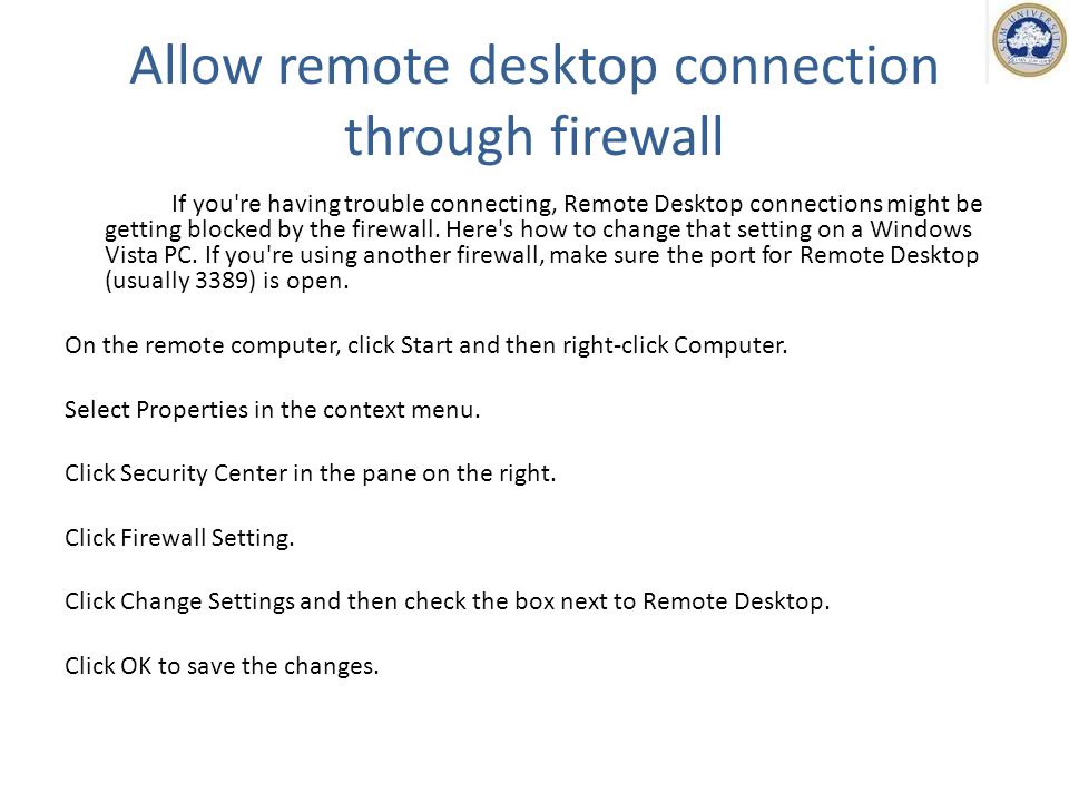 Allow remote desktop connection through firewall If you re having trouble connecting, Remote Desktop connections might be getting blocked by the firewall.