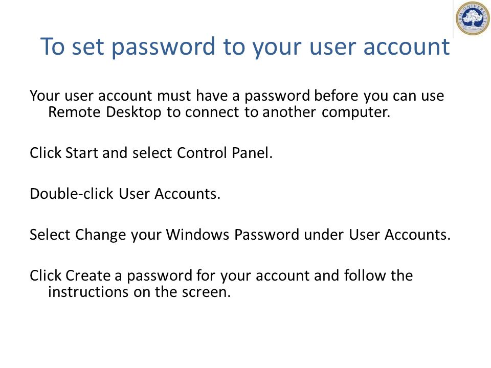 To set password to your user account Your user account must have a password before you can use Remote Desktop to connect to another computer.