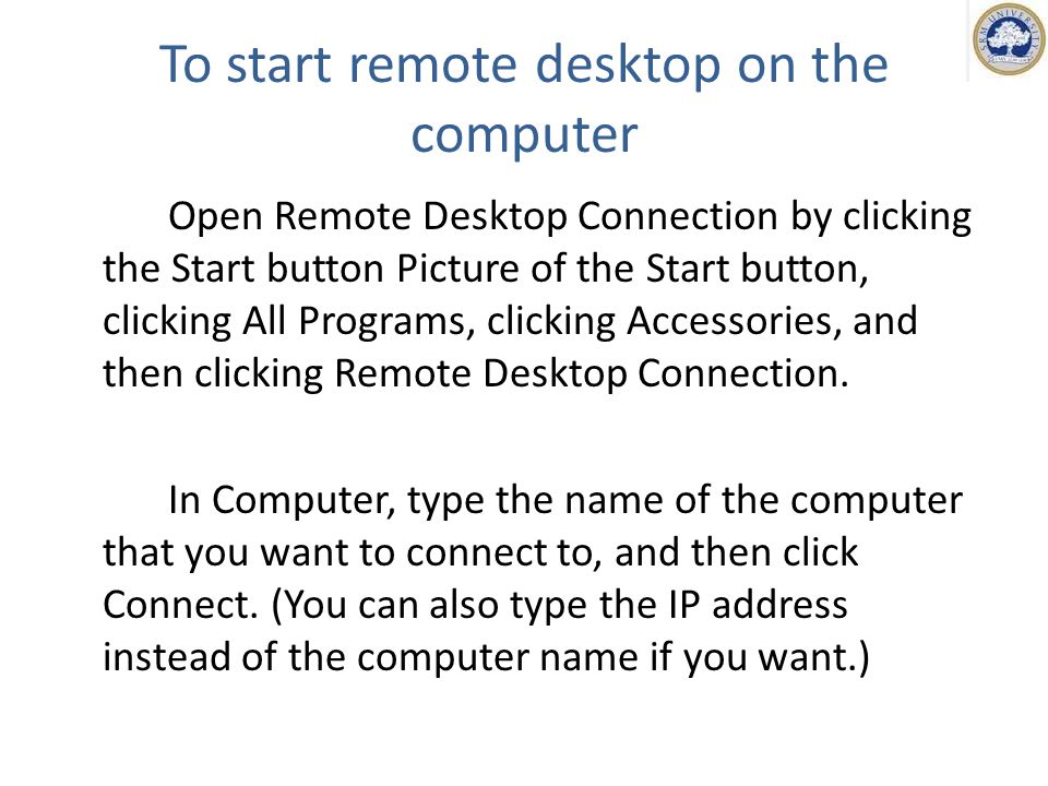 To start remote desktop on the computer Open Remote Desktop Connection by clicking the Start button Picture of the Start button, clicking All Programs, clicking Accessories, and then clicking Remote Desktop Connection.