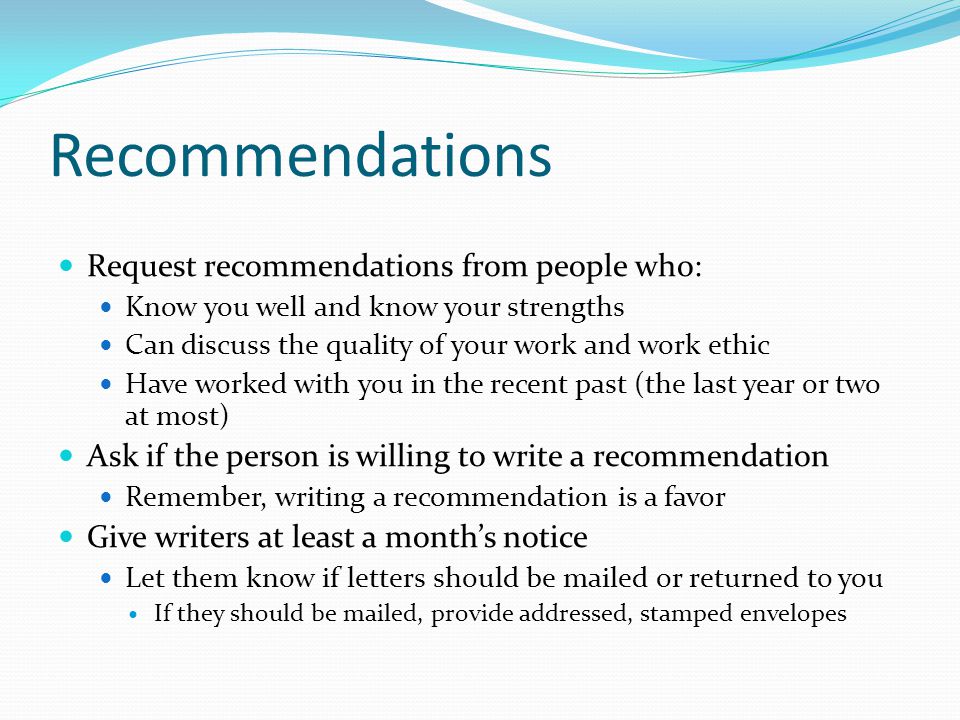 Recommendations Request recommendations from people who: Know you well and know your strengths Can discuss the quality of your work and work ethic Have worked with you in the recent past (the last year or two at most) Ask if the person is willing to write a recommendation Remember, writing a recommendation is a favor Give writers at least a month’s notice Let them know if letters should be mailed or returned to you If they should be mailed, provide addressed, stamped envelopes