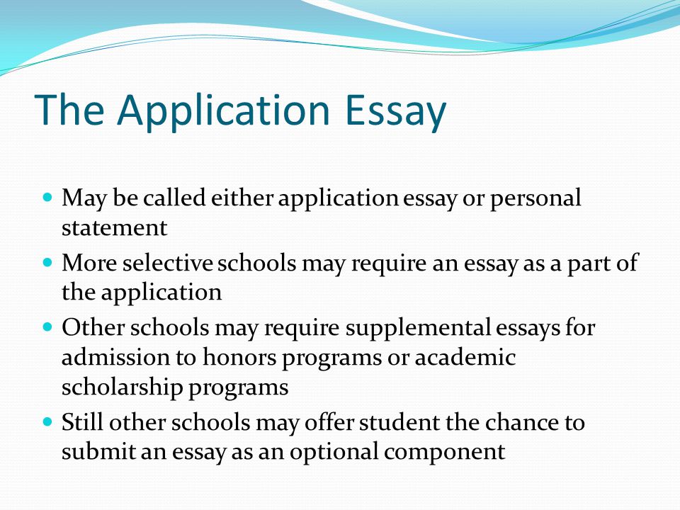 The Application Essay May be called either application essay or personal statement More selective schools may require an essay as a part of the application Other schools may require supplemental essays for admission to honors programs or academic scholarship programs Still other schools may offer student the chance to submit an essay as an optional component