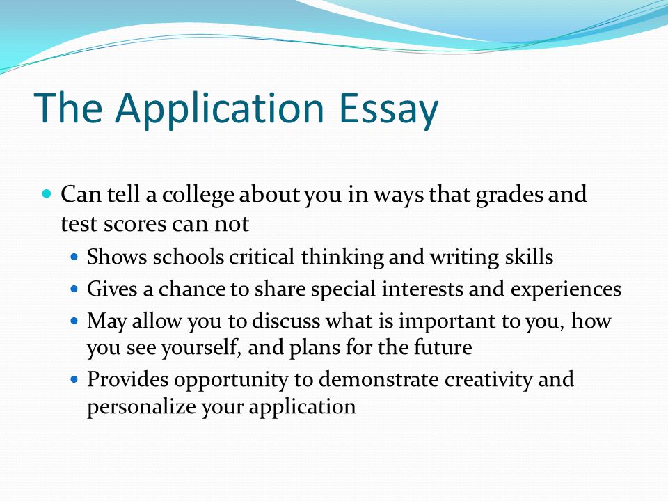 The Application Essay Can tell a college about you in ways that grades and test scores can not Shows schools critical thinking and writing skills Gives a chance to share special interests and experiences May allow you to discuss what is important to you, how you see yourself, and plans for the future Provides opportunity to demonstrate creativity and personalize your application