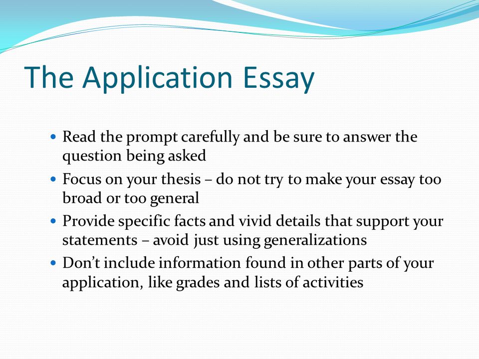 The Application Essay Read the prompt carefully and be sure to answer the question being asked Focus on your thesis – do not try to make your essay too broad or too general Provide specific facts and vivid details that support your statements – avoid just using generalizations Don’t include information found in other parts of your application, like grades and lists of activities