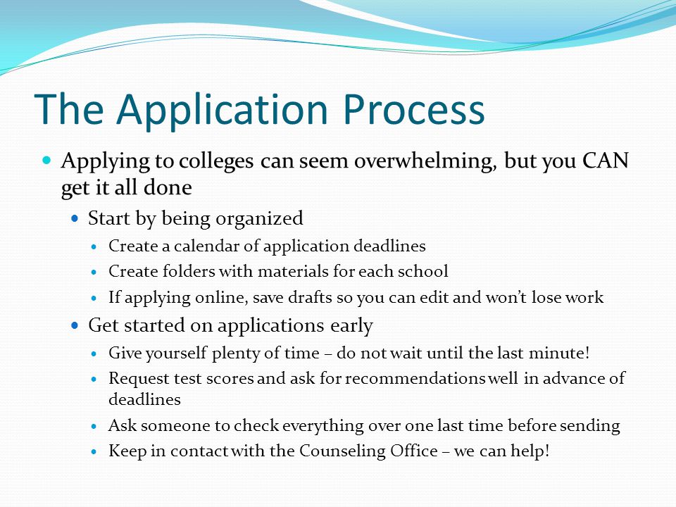 The Application Process Applying to colleges can seem overwhelming, but you CAN get it all done Start by being organized Create a calendar of application deadlines Create folders with materials for each school If applying online, save drafts so you can edit and won’t lose work Get started on applications early Give yourself plenty of time – do not wait until the last minute.