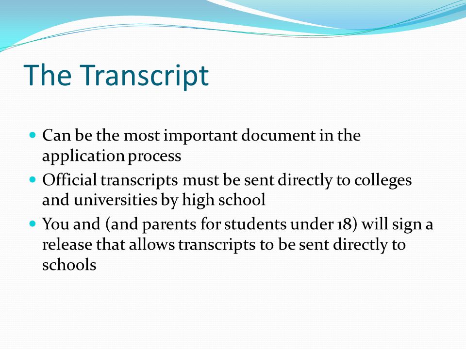 The Transcript Can be the most important document in the application process Official transcripts must be sent directly to colleges and universities by high school You and (and parents for students under 18) will sign a release that allows transcripts to be sent directly to schools