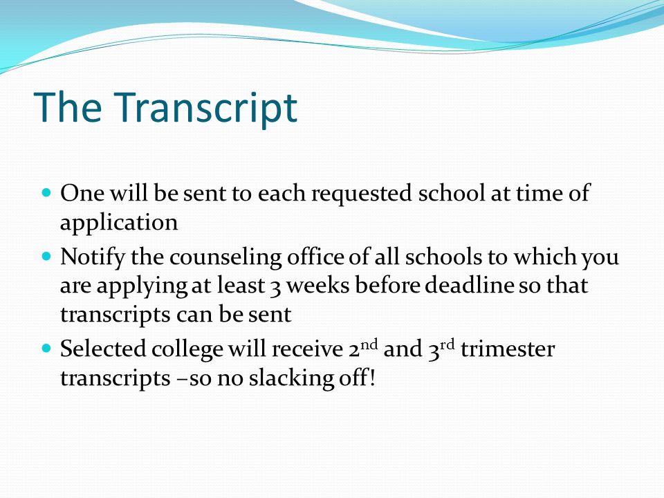 The Transcript One will be sent to each requested school at time of application Notify the counseling office of all schools to which you are applying at least 3 weeks before deadline so that transcripts can be sent Selected college will receive 2 nd and 3 rd trimester transcripts –so no slacking off!