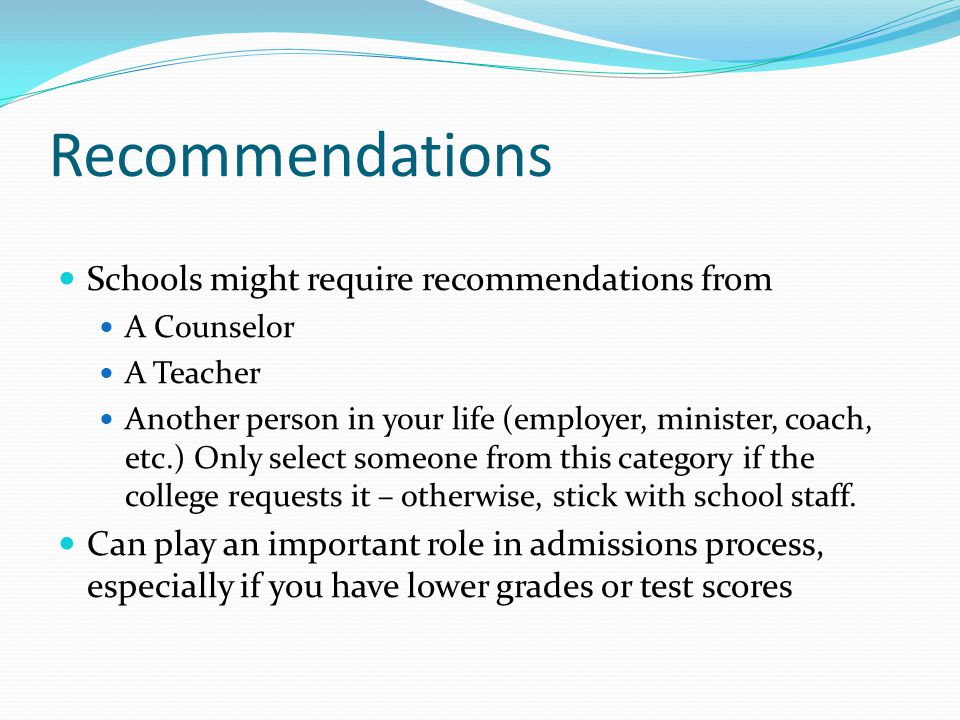 Recommendations Schools might require recommendations from A Counselor A Teacher Another person in your life (employer, minister, coach, etc.) Only select someone from this category if the college requests it – otherwise, stick with school staff.