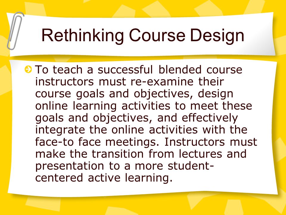 Rethinking Course Design To teach a successful blended course instructors must re-examine their course goals and objectives, design online learning activities to meet these goals and objectives, and effectively integrate the online activities with the face-to face meetings.
