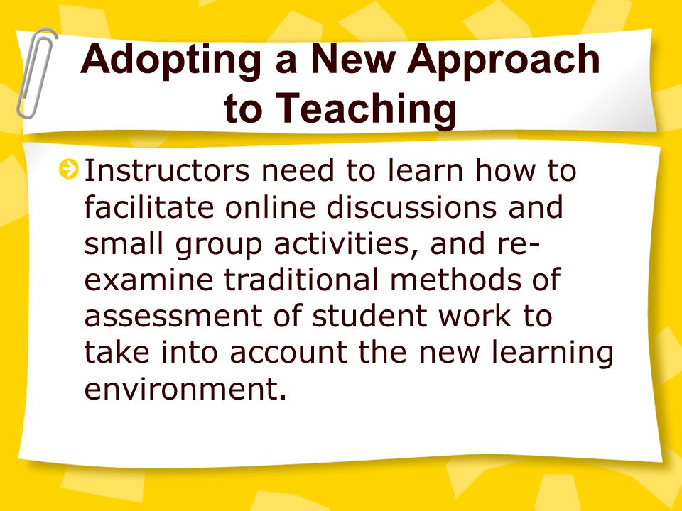 Adopting a New Approach to Teaching Instructors need to learn how to facilitate online discussions and small group activities, and re- examine traditional methods of assessment of student work to take into account the new learning environment.