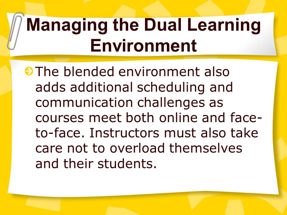 Managing the Dual Learning Environment The blended environment also adds additional scheduling and communication challenges as courses meet both online and face- to-face.