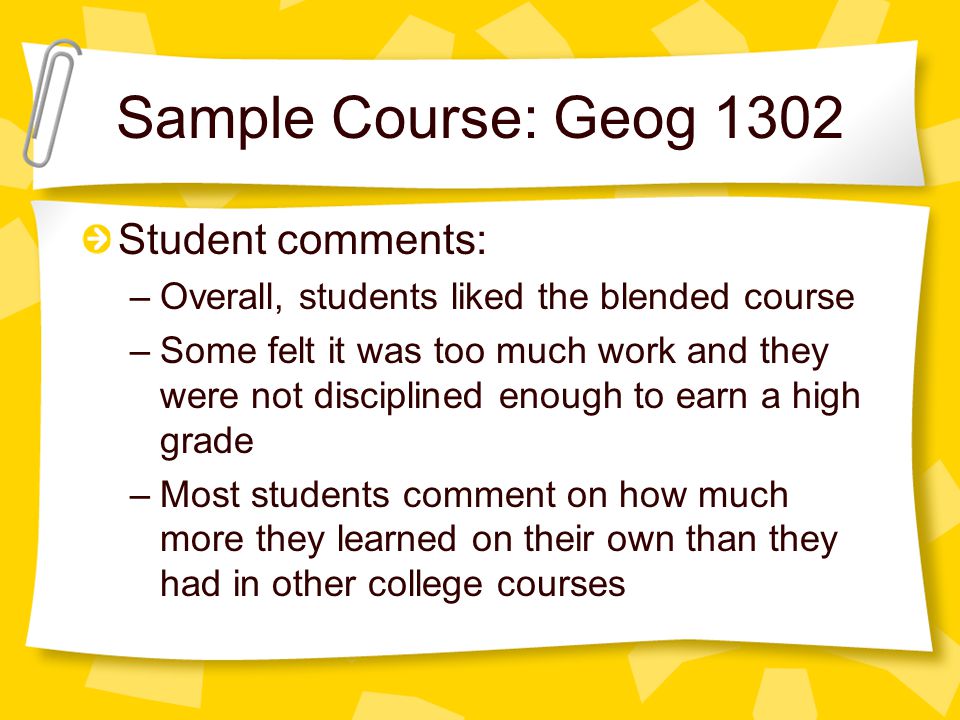 Sample Course: Geog 1302 Student comments: –Overall, students liked the blended course –Some felt it was too much work and they were not disciplined enough to earn a high grade –Most students comment on how much more they learned on their own than they had in other college courses