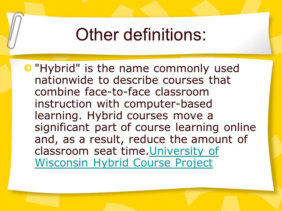Other definitions: Hybrid is the name commonly used nationwide to describe courses that combine face-to-face classroom instruction with computer-based learning.