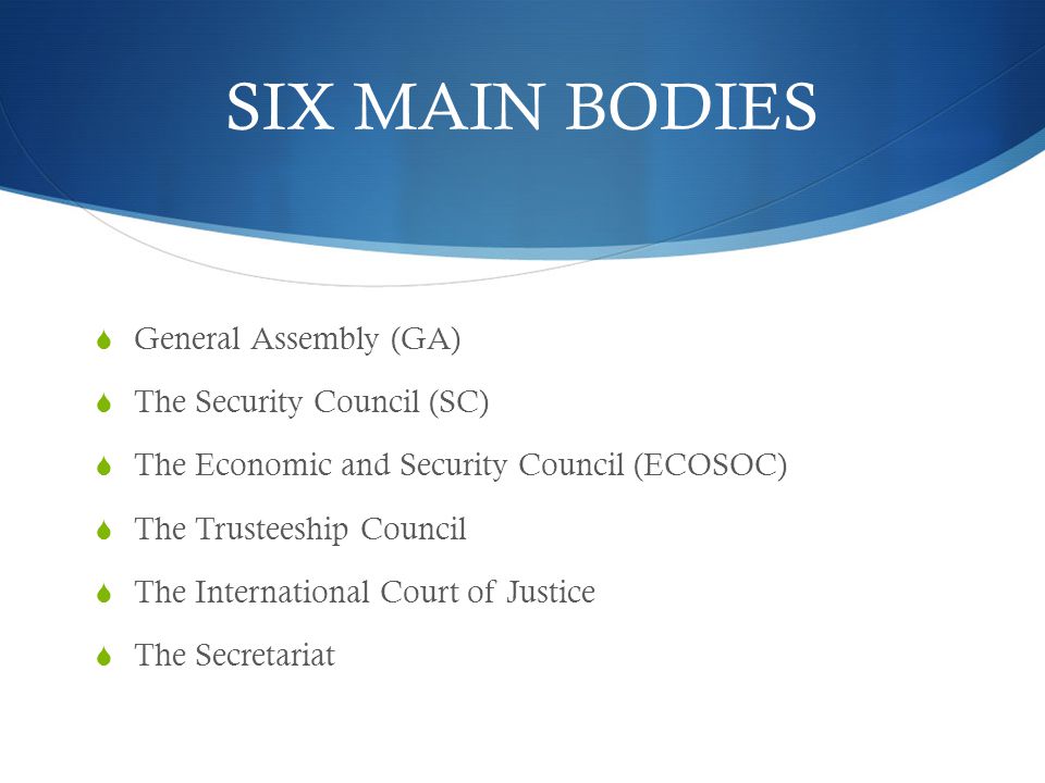 SIX MAIN BODIES  General Assembly (GA)  The Security Council (SC)  The Economic and Security Council (ECOSOC)  The Trusteeship Council  The International Court of Justice  The Secretariat