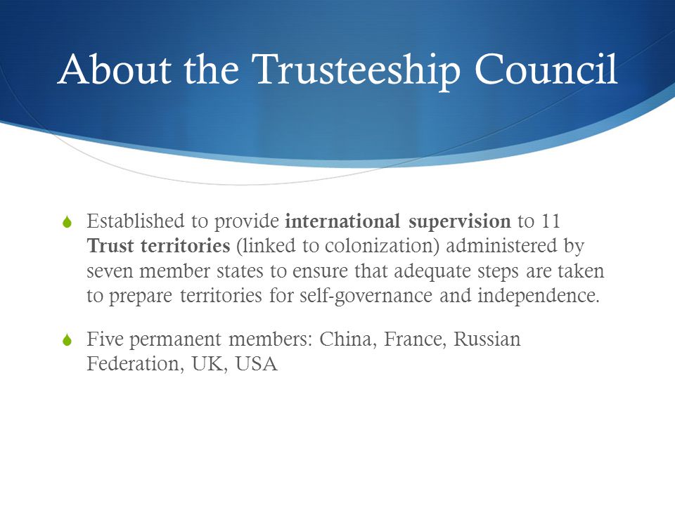 About the Trusteeship Council  Established to provide international supervision to 11 Trust territories (linked to colonization) administered by seven member states to ensure that adequate steps are taken to prepare territories for self-governance and independence.