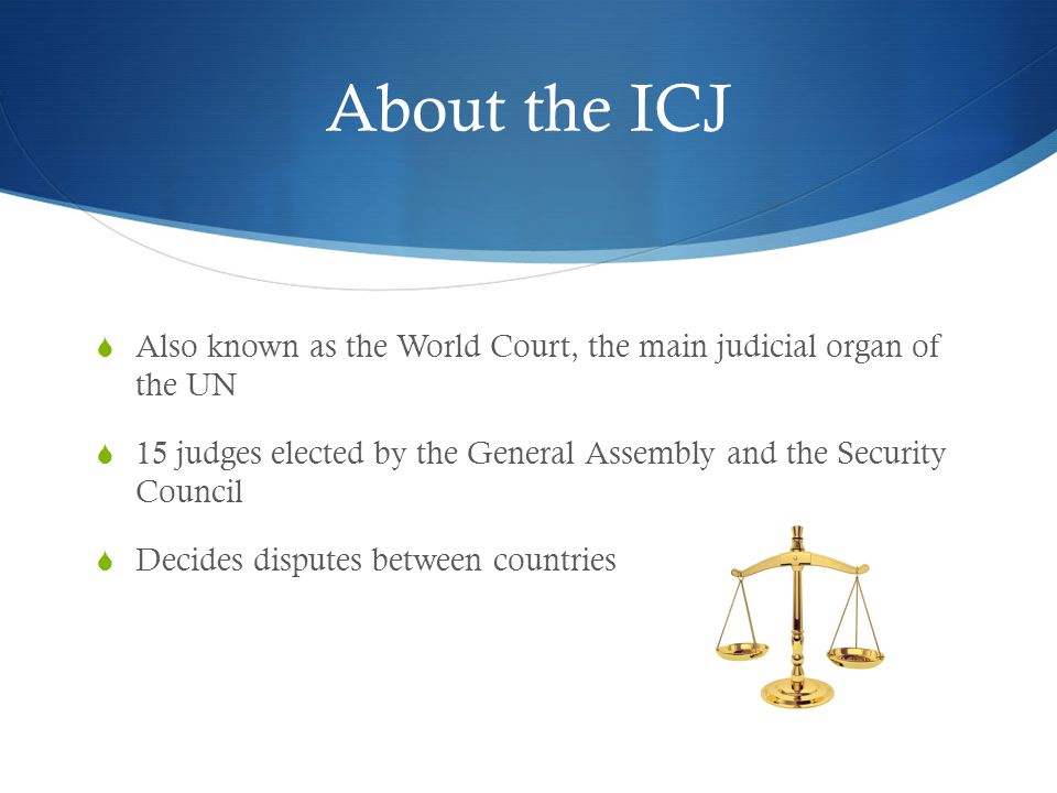 About the ICJ  Also known as the World Court, the main judicial organ of the UN  15 judges elected by the General Assembly and the Security Council  Decides disputes between countries