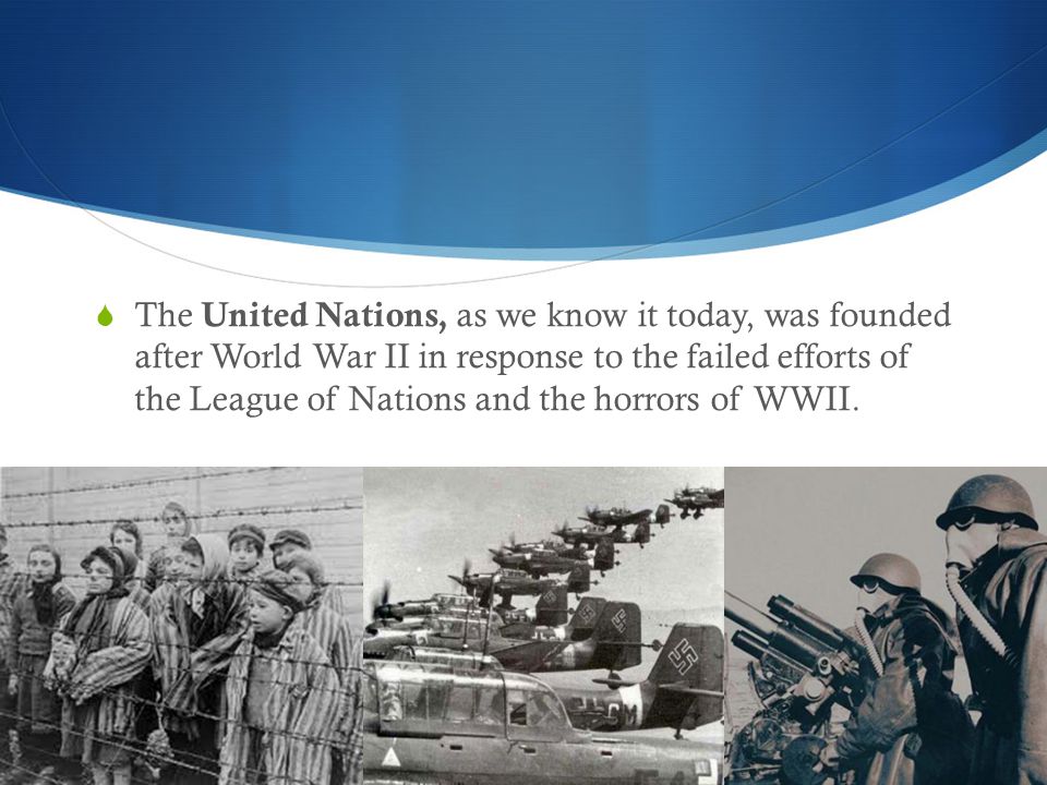  The United Nations, as we know it today, was founded after World War II in response to the failed efforts of the League of Nations and the horrors of WWII.