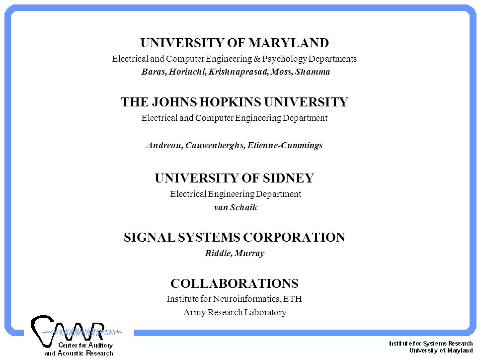 UNIVERSITY OF MARYLAND Electrical and Computer Engineering & Psychology Departments Baras, Horiuchi, Krishnaprasad, Moss, Shamma THE JOHNS HOPKINS UNIVERSITY Electrical and Computer Engineering Department Andreou, Cauwenberghs, Etienne-Cummings UNIVERSITY OF SIDNEY Electrical Engineering Department van Schaik SIGNAL SYSTEMS CORPORATION Riddle, Murray COLLABORATIONS Institute for Neuroinformatics, ETH Army Research Laboratory