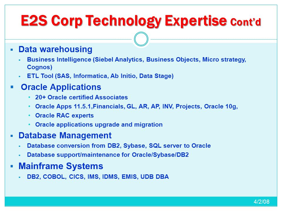 E2S Corp Technology Expertise Cont’d  Data warehousing  Business Intelligence (Siebel Analytics, Business Objects, Micro strategy, Cognos)  ETL Tool (SAS, Informatica, Ab Initio, Data Stage)  Oracle Applications 20+ Oracle certified Associates Oracle Apps ,Financials, GL, AR, AP, INV, Projects, Oracle 10g, Oracle RAC experts Oracle applications upgrade and migration  Database Management  Database conversion from DB2, Sybase, SQL server to Oracle  Database support/maintenance for Oracle/Sybase/DB2  Mainframe Systems  DB2, COBOL, CICS, IMS, IDMS, EMIS, UDB DBA 4/2/08
