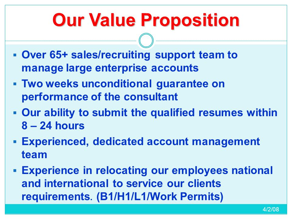 Our Value Proposition  Over 65+ sales/recruiting support team to manage large enterprise accounts  Two weeks unconditional guarantee on performance of the consultant  Our ability to submit the qualified resumes within 8 – 24 hours  Experienced, dedicated account management team  Experience in relocating our employees national and international to service our clients requirements.