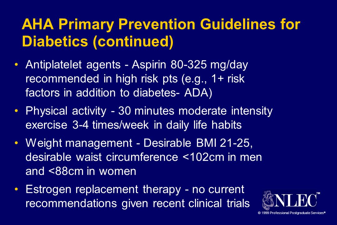 TM © 1999 Professional Postgraduate Services ® AHA Primary Prevention Guidelines for Diabetics (continued) Antiplatelet agents - Aspirin mg/day recommended in high risk pts (e.g., 1+ risk factors in addition to diabetes- ADA) Physical activity - 30 minutes moderate intensity exercise 3-4 times/week in daily life habits Weight management - Desirable BMI 21-25, desirable waist circumference <102cm in men and <88cm in women Estrogen replacement therapy - no current recommendations given recent clinical trials