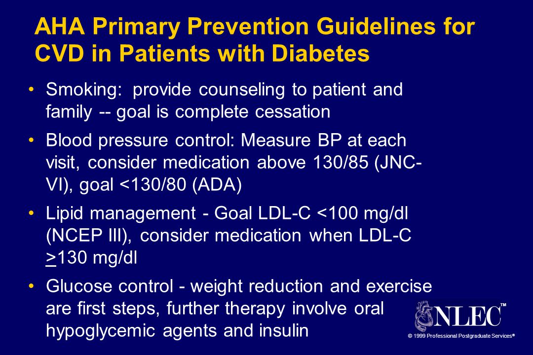 TM © 1999 Professional Postgraduate Services ® AHA Primary Prevention Guidelines for CVD in Patients with Diabetes Smoking: provide counseling to patient and family -- goal is complete cessation Blood pressure control: Measure BP at each visit, consider medication above 130/85 (JNC- VI), goal <130/80 (ADA) Lipid management - Goal LDL-C 130 mg/dl Glucose control - weight reduction and exercise are first steps, further therapy involve oral hypoglycemic agents and insulin