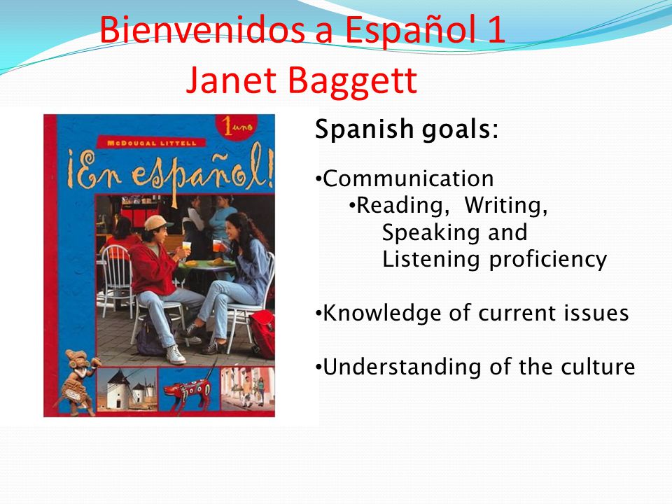 Bienvenidos a Español 1 Janet Baggett Spanish goals: Communication Reading, Writing, Speaking and Listening proficiency Knowledge of current issues Understanding of the culture