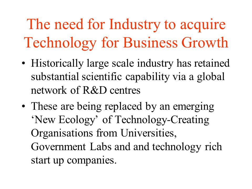 The need for Industry to acquire Technology for Business Growth Historically large scale industry has retained substantial scientific capability via a global network of R&D centres These are being replaced by an emerging ‘New Ecology’ of Technology-Creating Organisations from Universities, Government Labs and and technology rich start up companies.