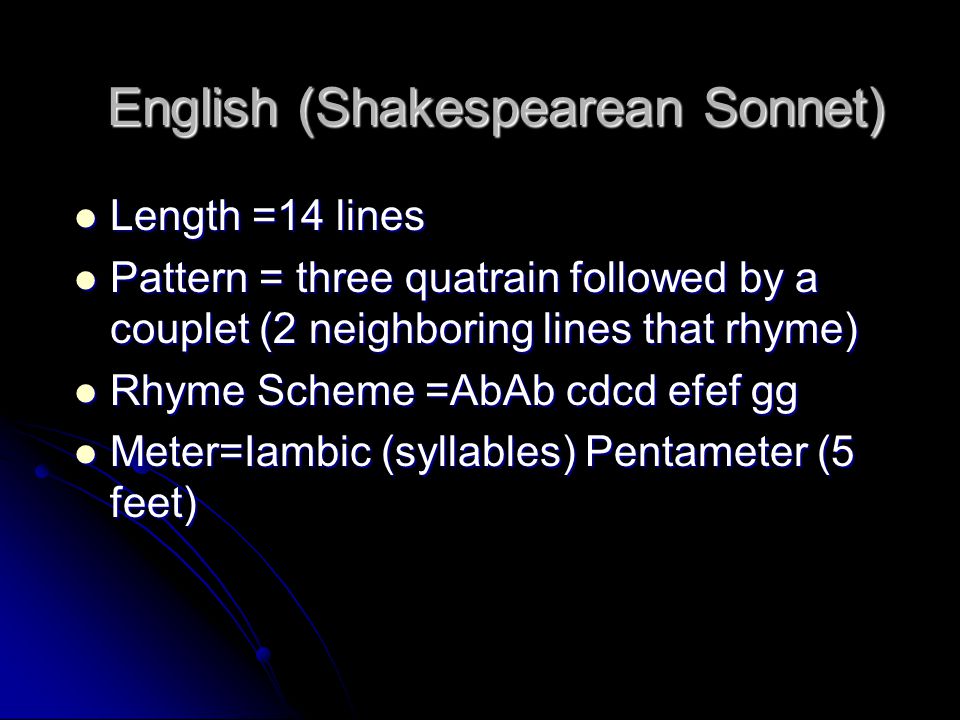 English (Shakespearean Sonnet) Length =14 lines Length =14 lines Pattern = three quatrain followed by a couplet (2 neighboring lines that rhyme) Pattern = three quatrain followed by a couplet (2 neighboring lines that rhyme) Rhyme Scheme =AbAb cdcd efef gg Rhyme Scheme =AbAb cdcd efef gg Meter=Iambic (syllables) Pentameter (5 feet) Meter=Iambic (syllables) Pentameter (5 feet)