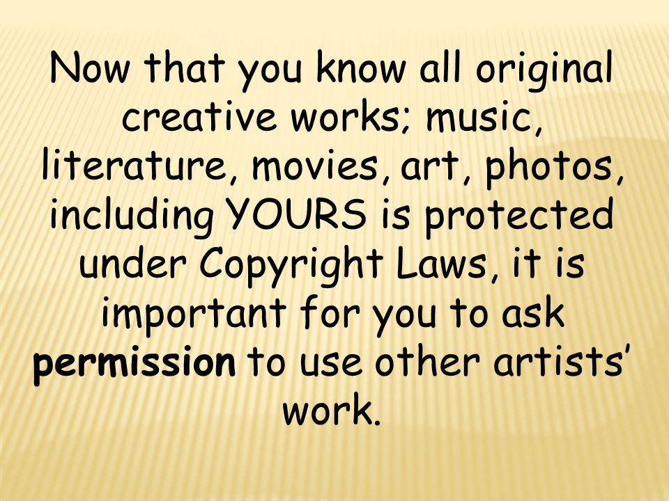 Now that you know all original creative works; music, literature, movies, art, photos, including YOURS is protected under Copyright Laws, it is important for you to ask permission to use other artists’ work.