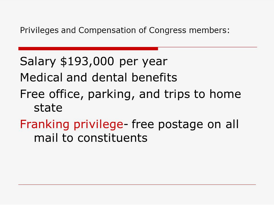 Privileges and Compensation of Congress members: Salary $193,000 per year Medical and dental benefits Free office, parking, and trips to home state Franking privilege- free postage on all mail to constituents