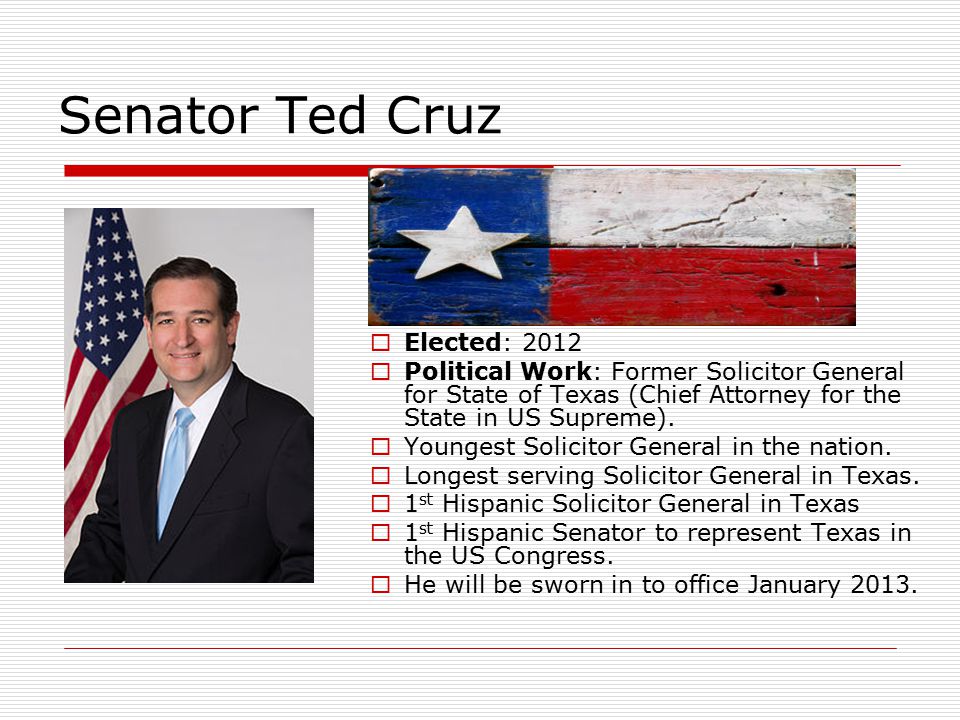 Senator Ted Cruz  Elected: 2012  Political Work: Former Solicitor General for State of Texas (Chief Attorney for the State in US Supreme).