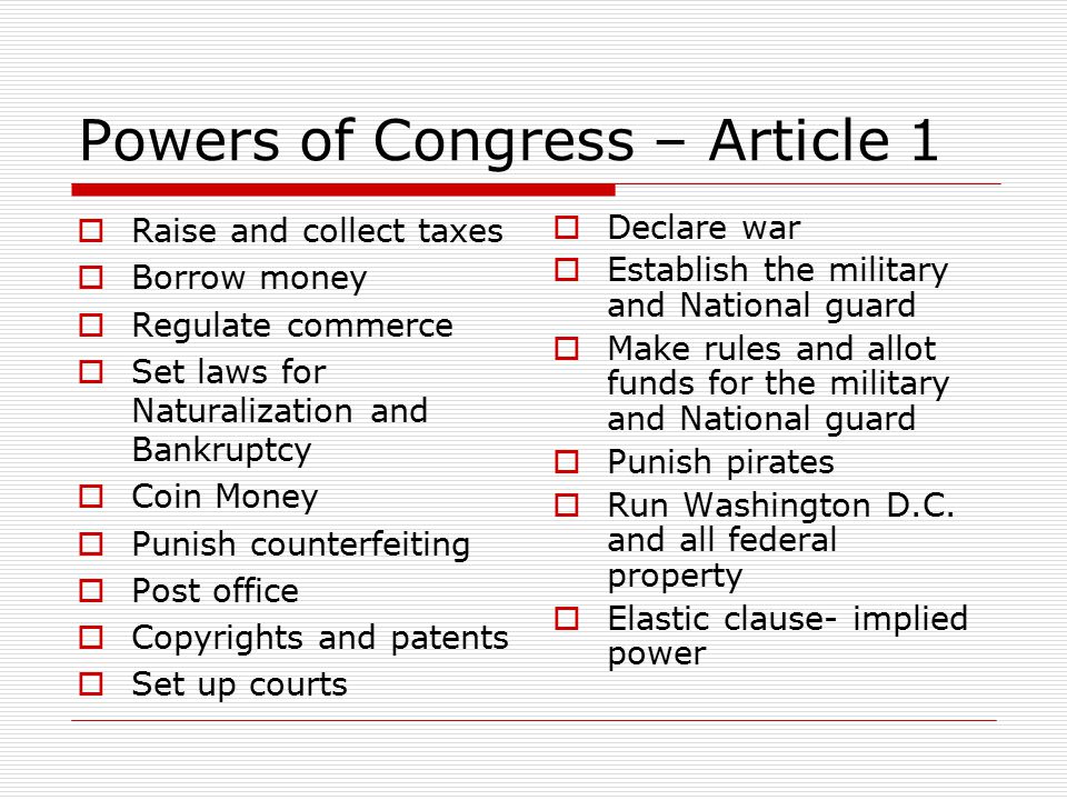 Powers of Congress – Article 1  Raise and collect taxes  Borrow money  Regulate commerce  Set laws for Naturalization and Bankruptcy  Coin Money  Punish counterfeiting  Post office  Copyrights and patents  Set up courts  Declare war  Establish the military and National guard  Make rules and allot funds for the military and National guard  Punish pirates  Run Washington D.C.