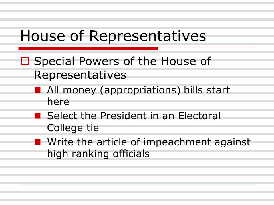 House of Representatives  Special Powers of the House of Representatives All money (appropriations) bills start here Select the President in an Electoral College tie Write the article of impeachment against high ranking officials