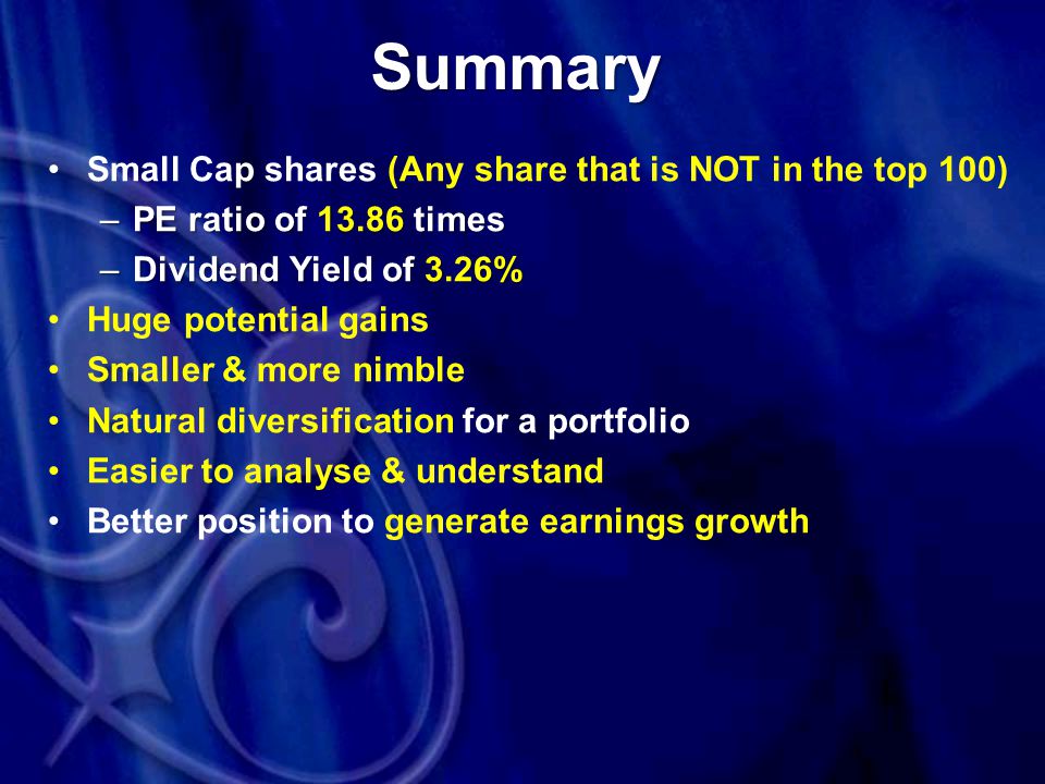 Summary Small Cap shares (Any share that is NOT in the top 100) –PE ratio of times –Dividend Yield of 3.26% Huge potential gains Smaller & more nimble Natural diversification for a portfolio Easier to analyse & understand Better position to generate earnings growth
