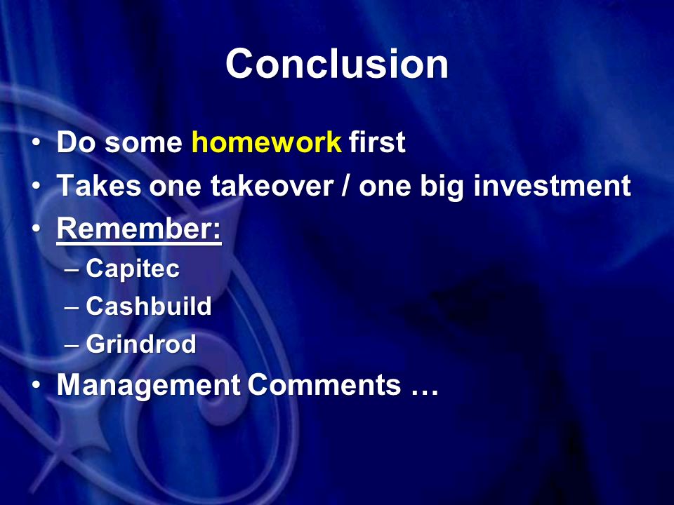 Conclusion Do some homework firstDo some homework first Takes one takeover / one big investmentTakes one takeover / one big investment Remember:Remember: –Capitec –Cashbuild –Grindrod Management Comments …Management Comments …