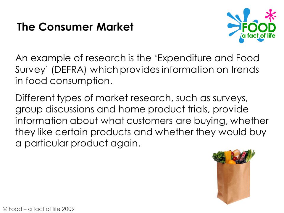 © Food – a fact of life 2009 The Consumer Market An example of research is the ‘Expenditure and Food Survey’ (DEFRA) which provides information on trends in food consumption.