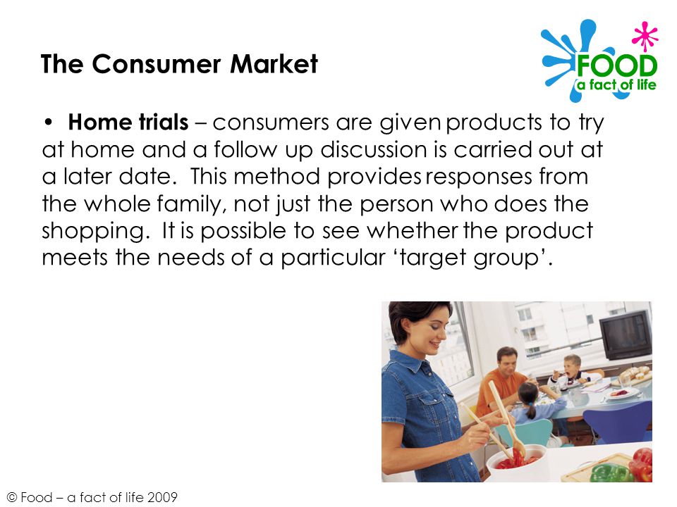 © Food – a fact of life 2009 The Consumer Market Home trials – consumers are given products to try at home and a follow up discussion is carried out at a later date.