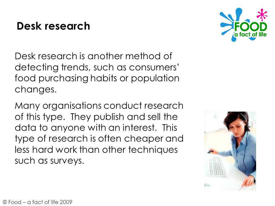 © Food – a fact of life 2009 Desk research Desk research is another method of detecting trends, such as consumers’ food purchasing habits or population changes.
