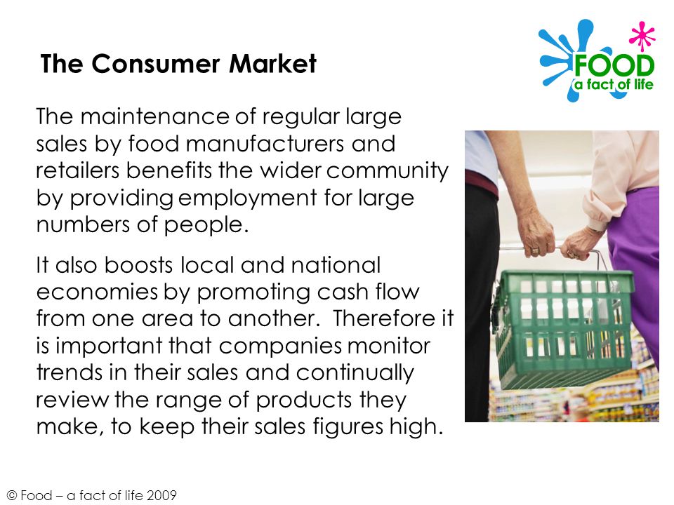 © Food – a fact of life 2009 The Consumer Market The maintenance of regular large sales by food manufacturers and retailers benefits the wider community by providing employment for large numbers of people.