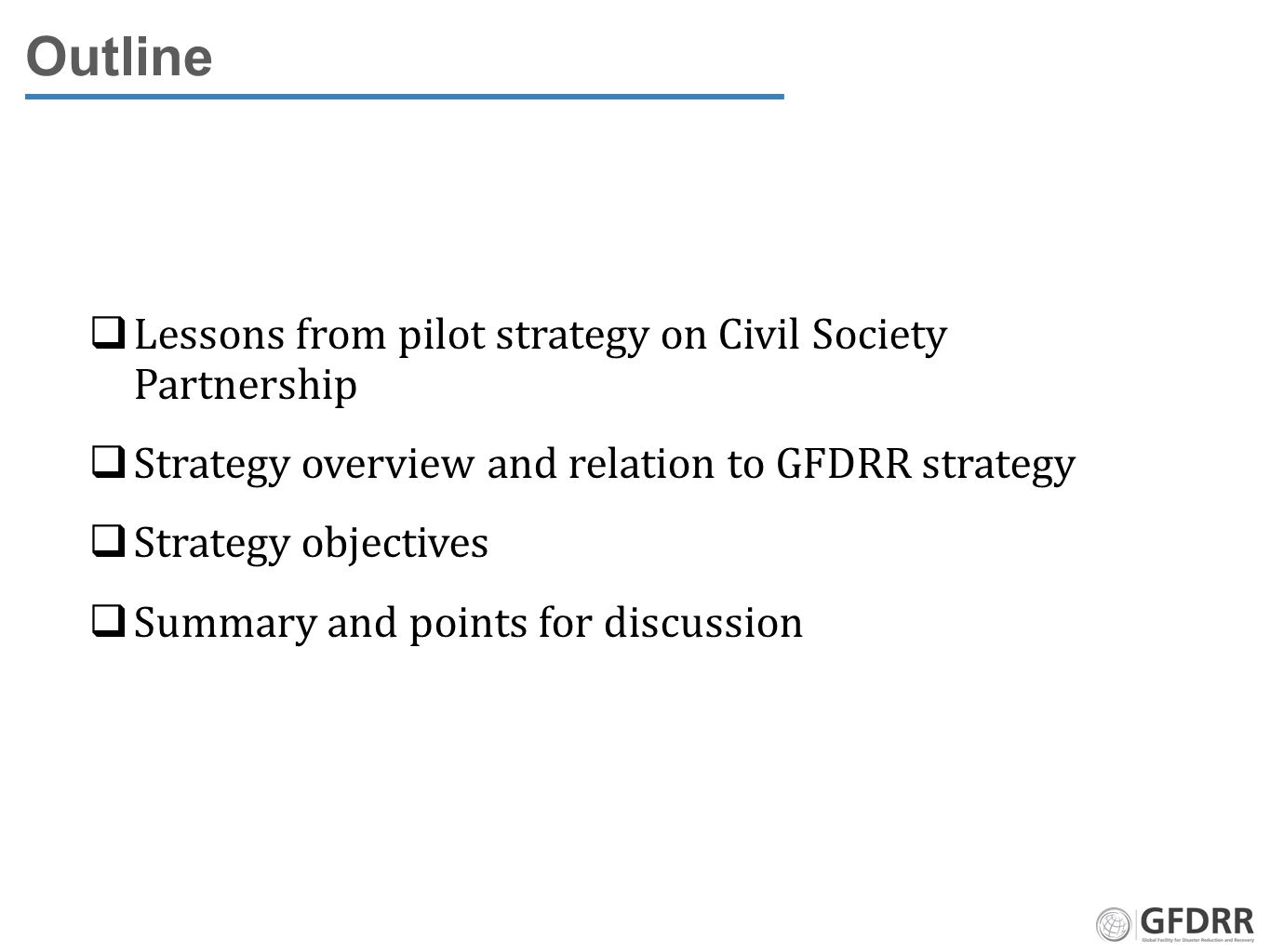 Outline  Lessons from pilot strategy on Civil Society Partnership  Strategy overview and relation to GFDRR strategy  Strategy objectives  Summary and points for discussion