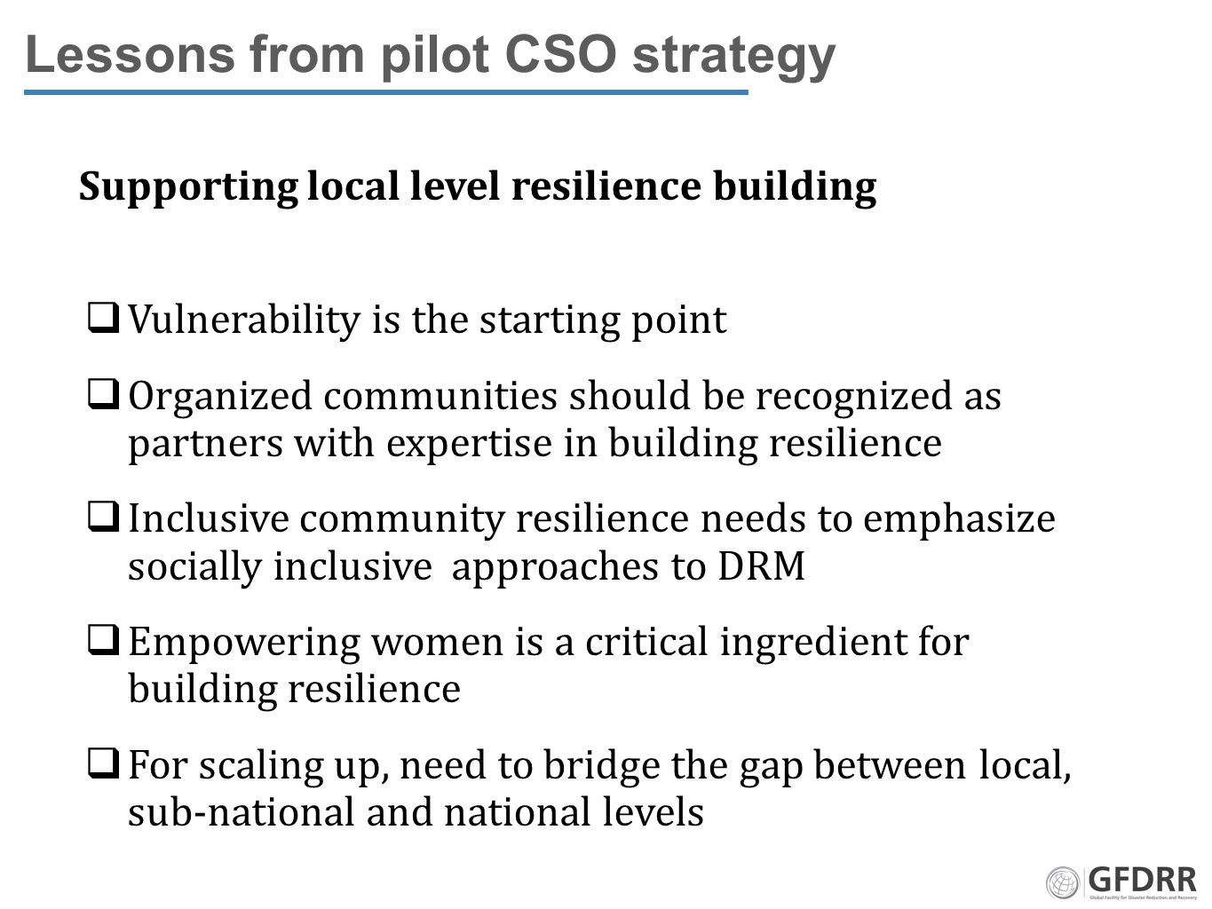 Lessons from pilot CSO strategy Supporting local level resilience building  Vulnerability is the starting point  Organized communities should be recognized as partners with expertise in building resilience  Inclusive community resilience needs to emphasize socially inclusive approaches to DRM  Empowering women is a critical ingredient for building resilience  For scaling up, need to bridge the gap between local, sub-national and national levels