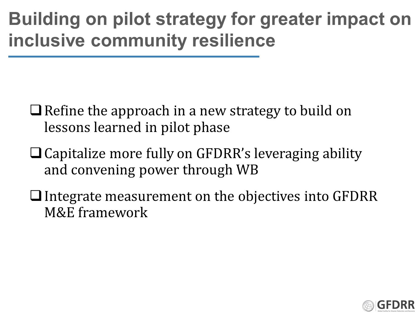 Building on pilot strategy for greater impact on inclusive community resilience  Refine the approach in a new strategy to build on lessons learned in pilot phase  Capitalize more fully on GFDRR’s leveraging ability and convening power through WB  Integrate measurement on the objectives into GFDRR M&E framework