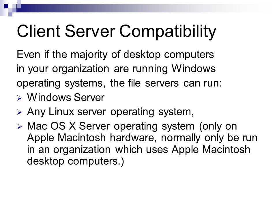 Client Server Compatibility Even if the majority of desktop computers in your organization are running Windows operating systems, the file servers can run:  Windows Server  Any Linux server operating system,  Mac OS X Server operating system (only on Apple Macintosh hardware, normally only be run in an organization which uses Apple Macintosh desktop computers.)