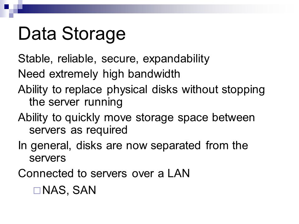 Data Storage Stable, reliable, secure, expandability Need extremely high bandwidth Ability to replace physical disks without stopping the server running Ability to quickly move storage space between servers as required In general, disks are now separated from the servers Connected to servers over a LAN  NAS, SAN